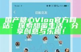 探索糖心Vlog的精彩内容与创作技巧，畅游多元化的生活生活记录分享之旅！