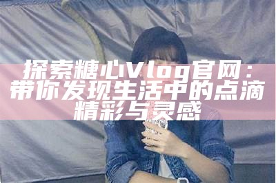 带你一起探索糖心Vlog官网的最新精彩内容与活动时间！