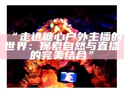 “走进糖心户外主播的世界：探索自然与直播的完美结合”