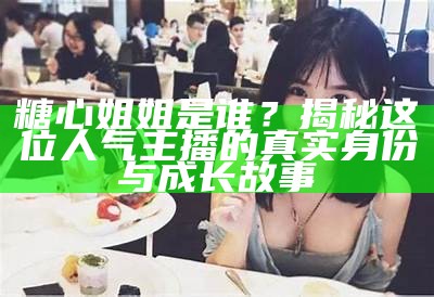 糖心姐姐是谁？揭秘这位人气主播的真实身份与成长故事