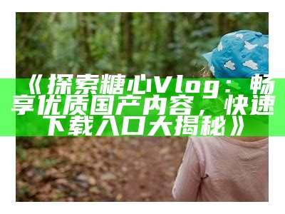 探索糖心Vlog：发现精彩生活的官方应用程序与平台