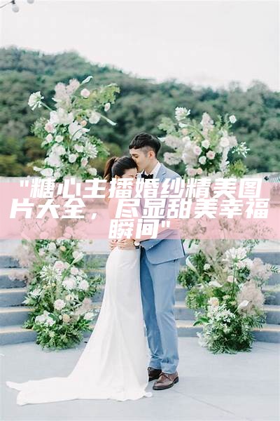 "糖心主播婚纱精美图片大全，尽显甜美幸福瞬间"