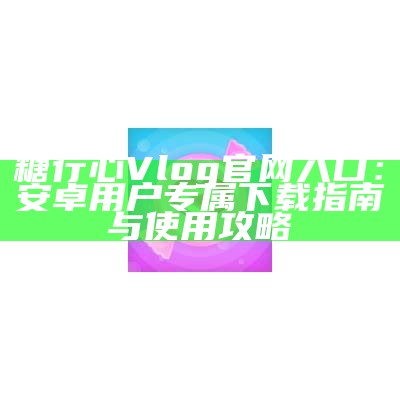 糖心Vlog官方免费下载渠道及使用指南推荐